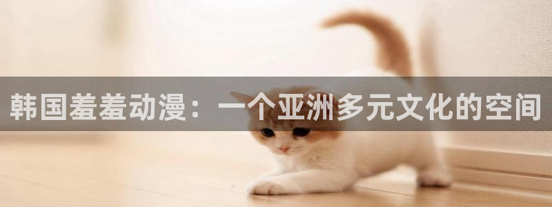 age动漫下载入口：韩国羞羞动漫：一个亚洲多元文化的空间