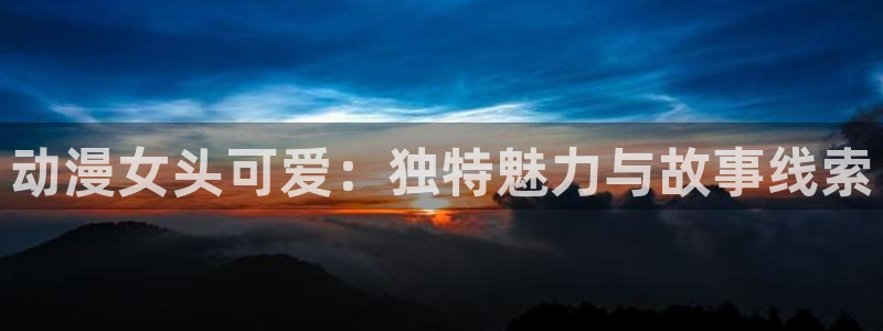 age漫画网：动漫女头可爱：独特魅力与故事线索