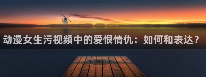 colamanage漫画官网：动漫女生污视频中的爱恨情仇：如何和表达？