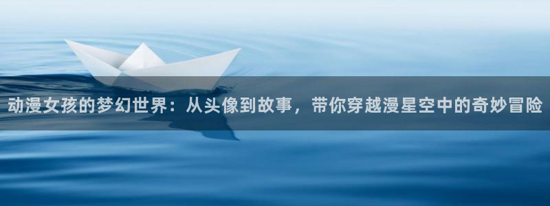 在线动画动漫下载age动漫：动漫女孩的梦幻世界：从头像到故事，带你穿越漫星空中的奇妙冒险
