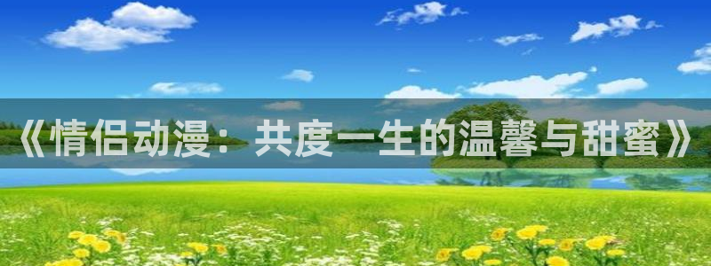 age动漫下载入口：《情侣动漫：共度一生的温馨与甜蜜》
