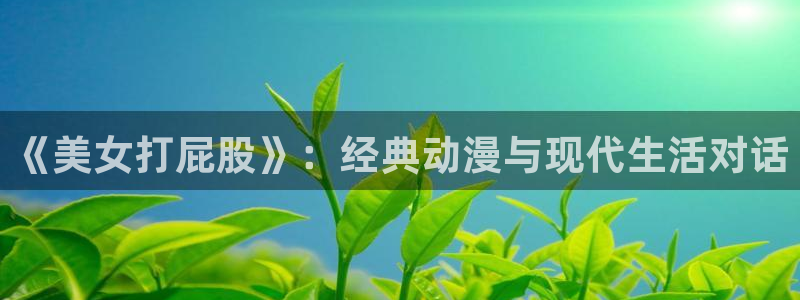 stagenehind韩漫免费观看：《美女打屁股》：经典动漫与现代生活对话