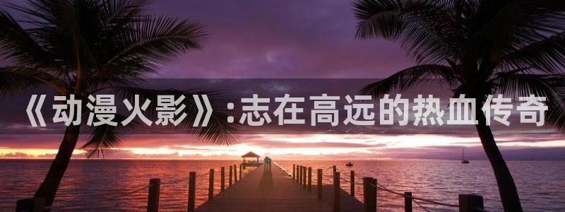 colomanage漫画官网：《动漫火影》:志在高远的热血传奇